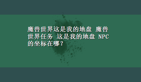 魔兽世界这是我的地盘 魔兽世界任务 这是我的地盘 NPC的坐标在哪？