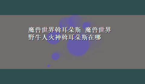 魔兽世界斡耳朵斯 魔兽世界野牛人火神斡耳朵斯在哪