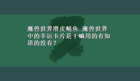 魔兽世界滑皮鲭鱼 魔兽世界中的幸运卡片是干嘛用的有知道的没有？