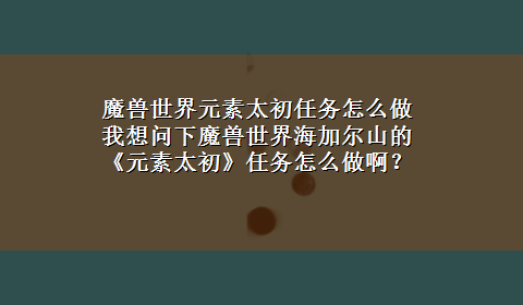 魔兽世界元素太初任务怎么做 我想问下魔兽世界海加尔山的《元素太初》任务怎么做啊？