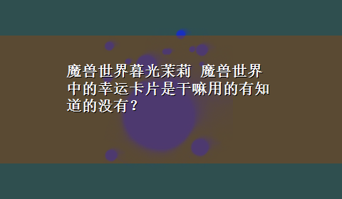 魔兽世界暮光茉莉 魔兽世界中的幸运卡片是干嘛用的有知道的没有？