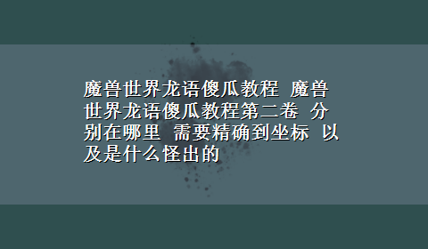 魔兽世界龙语傻瓜教程 魔兽世界龙语傻瓜教程第二卷 分别在哪里 需要精确到坐标 以及是什么怪出的