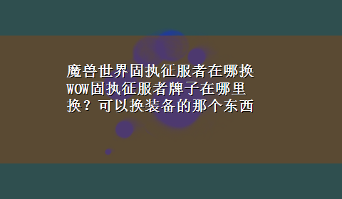 魔兽世界固执征服者在哪换 WOW固执征服者牌子在哪里换？可以换装备的那个东西