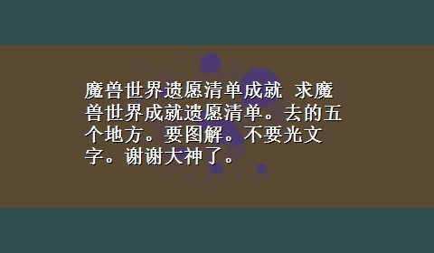 魔兽世界遗愿清单成就 求魔兽世界成就遗愿清单。去的五个地方。要图解。不要光文字。谢谢大神了。