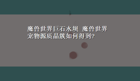 魔兽世界巨石水坝 魔兽世界宠物源质晶簇如何得到?