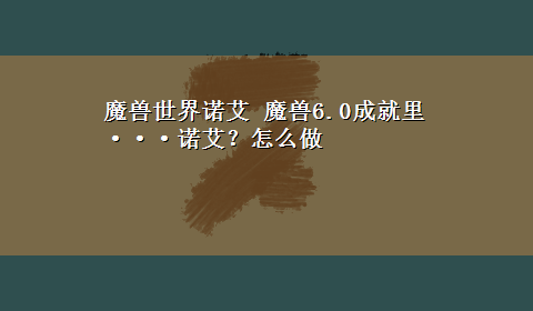 魔兽世界诺艾 魔兽6.0成就里···诺艾？怎么做