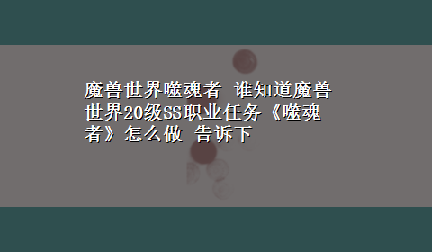 魔兽世界噬魂者 谁知道魔兽世界20级SS职业任务《噬魂者》怎么做 告诉下