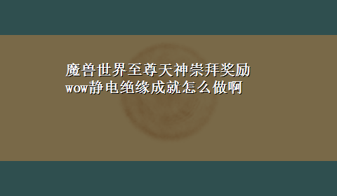 魔兽世界至尊天神崇拜奖励 wow静电绝缘成就怎么做啊