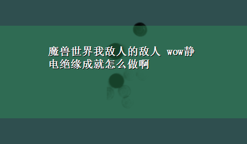 魔兽世界我敌人的敌人 wow静电绝缘成就怎么做啊