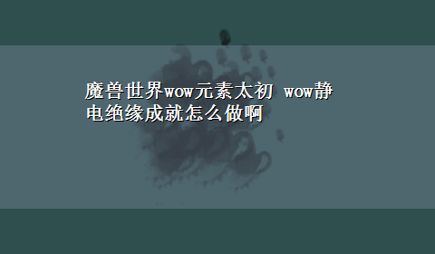 魔兽世界wow元素太初 wow静电绝缘成就怎么做啊