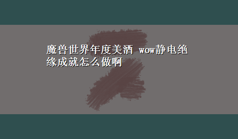 魔兽世界年度美酒 wow静电绝缘成就怎么做啊