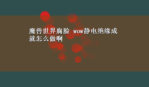 魔兽世界腐脸 wow静电绝缘成就怎么做啊