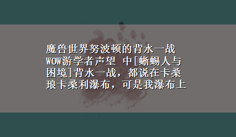 魔兽世界努波顿的背水一战 WOW游学者声望 中[蜥蜴人与困境]背水一战，都说在卡桑琅卡桑利瀑布，可是我瀑布上上下下包括水里找了一小