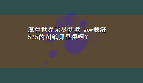 魔兽世界无尽梦境 wow裁缝525的图纸哪里得啊？