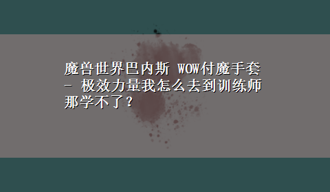 魔兽世界巴内斯 WOW付魔手套 - 极效力量我怎么去到训练师那学不了？