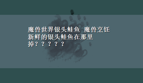 魔兽世界银头鲑鱼 魔兽烹饪新鲜的银头鲑鱼在那里掉？？？？？