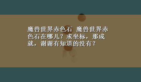 魔兽世界赤色石 魔兽世界赤色石在哪儿？求坐标，那成就，谢谢有知道的没有？