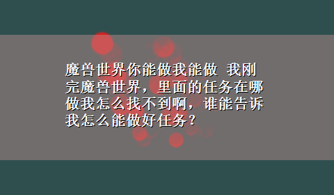 魔兽世界你能做我能做 我刚完魔兽世界，里面的任务在哪做我怎么找不到啊，谁能告诉我怎么能做好任务？