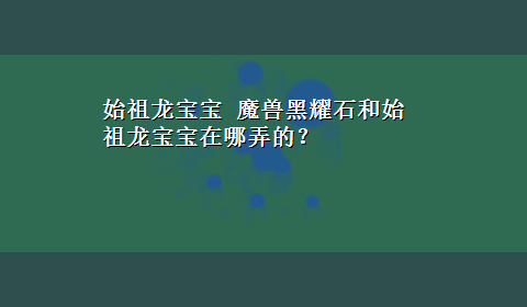 始祖龙宝宝 魔兽黑耀石和始祖龙宝宝在哪弄的？