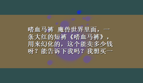 嗜血马裤 魔兽世界里面，一条大红的短裤《嗜血马裤》，用来幻化的，这个能卖多少钱呀？能告诉下我吗？我想买一条。