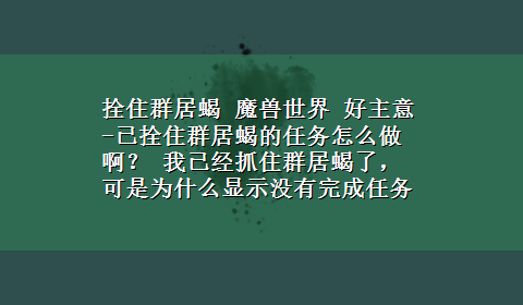 拴住群居蝎 魔兽世界 好主意-已拴住群居蝎的任务怎么做啊？ 我已经抓住群居蝎了，可是为什么显示没有完成任务啊?