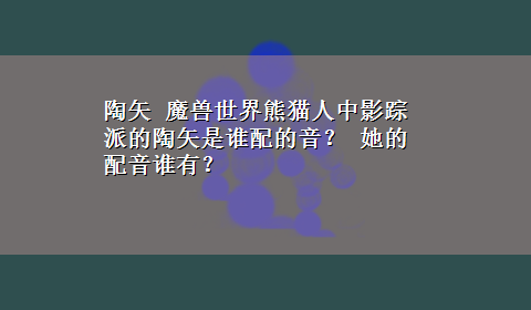 陶矢 魔兽世界熊猫人中影踪派的陶矢是谁配的音？ 她的配音谁有？