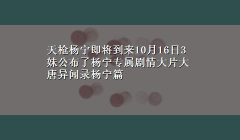 天枪杨宁即将到来10月16日3妹公布了杨宁专属剧情大片大唐异闻录杨宁篇