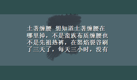 土著缠腰 想知道土著缠腰在哪里掉，不是蛮族布质缠腰也不是先祖热裤，在怒焰裂谷刷了三天了，每天三小时，没有