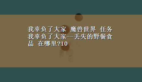 我辜负了大家 魔兽世界 任务 我辜负了大家--丢失的野餐食品 在哪里?10