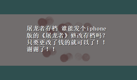 屠龙者存档 谁能发个iphone版的《屠龙者》修改存档吗？只要更改了钱的就可以了！！ 谢谢了！！