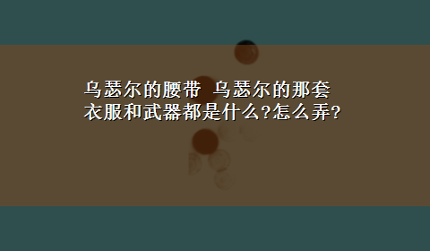 乌瑟尔的腰带 乌瑟尔的那套衣服和武器都是什么?怎么弄?