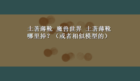 土著薄靴 魔兽世界 土著薄靴 哪里掉？（或者相似模型的）