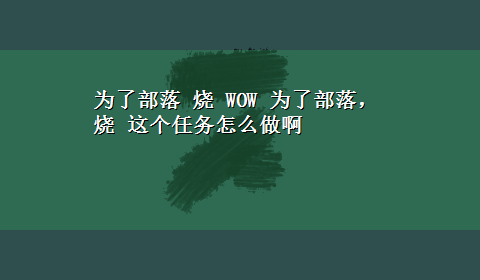 为了部落 烧 WOW 为了部落，烧 这个任务怎么做啊