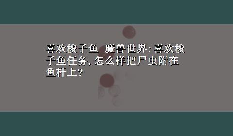 喜欢梭子鱼 魔兽世界:喜欢梭子鱼任务,怎么样把尸虫附在鱼杆上?