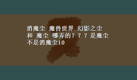 消魔尘 魔兽世界 幻影之尘 和 魔尘 哪弄的？？？是魔尘不是消魔尘10