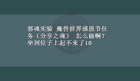 邪魂实验 魔兽世界感恩节任务（分享之魂） 怎么做啊？坐到位子上起不来了10