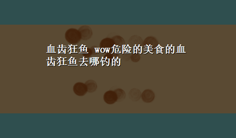 血齿狂鱼 wow危险的美食的血齿狂鱼去哪钓的