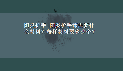 阳炎护手 阳炎护手都需要什么材料？每样材料要多少个？