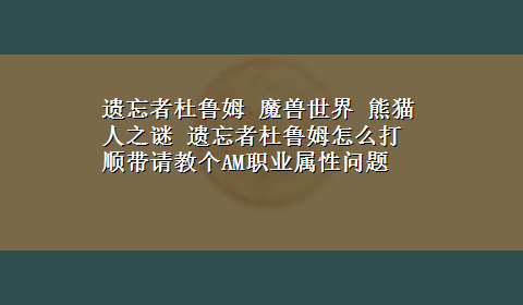 遗忘者杜鲁姆 魔兽世界 熊猫人之谜 遗忘者杜鲁姆怎么打 顺带请教个AM职业属性问题