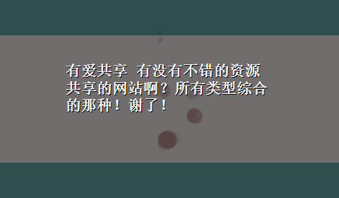 有爱共享 有没有不错的资源共享的网站啊？所有类型综合的那种！谢了！