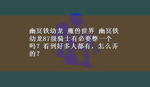 幽冥铁幼龙 魔兽世界 幽冥铁幼龙87级骑士有必要整一个吗？看到好多人都有，怎么弄的？