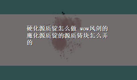 硬化源质锭怎么做 wow风剑的魔化源质锭的源质铸块怎么弄的