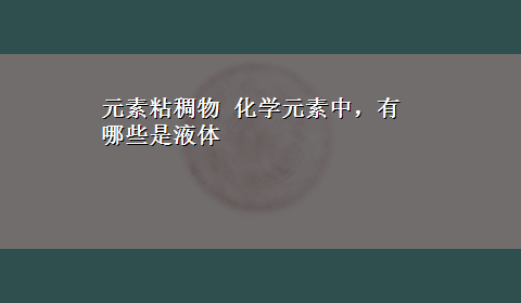 元素粘稠物 化学元素中，有哪些是液体