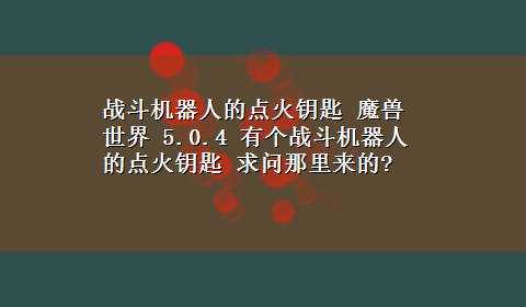 战斗机器人的点火钥匙 魔兽世界 5.0.4 有个战斗机器人的点火钥匙 求问那里来的?