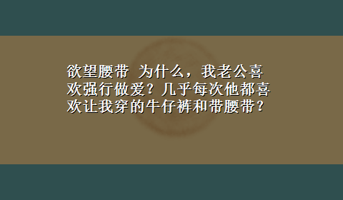 欲望腰带 为什么，我老公喜欢强行做爱？几乎每次他都喜欢让我穿的牛仔裤和带腰带？