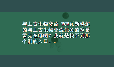 与上古生物交流 WOW瓦斯琪尔的与上古生物交流任务的拉葛雷克在哪啊？我就是找不到那个洞的入口。。