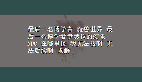 最后一名博学者 魔兽世界 最后一名博学者伊瑟拉的幻象NPC 在哪里接 我无法接啊 无法后续啊 求解