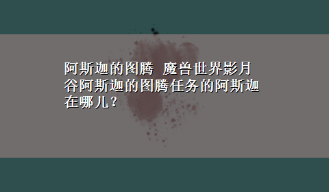 阿斯迦的图腾 魔兽世界影月谷阿斯迦的图腾任务的阿斯迦在哪儿？