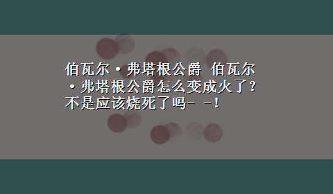 伯瓦尔·弗塔根公爵 伯瓦尔·弗塔根公爵怎么变成火了？不是应该烧死了吗- -！