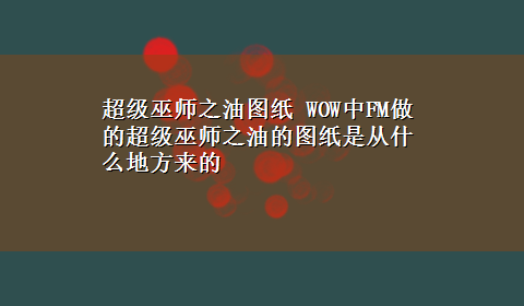 超级巫师之油图纸 WOW中FM做的超级巫师之油的图纸是从什么地方来的